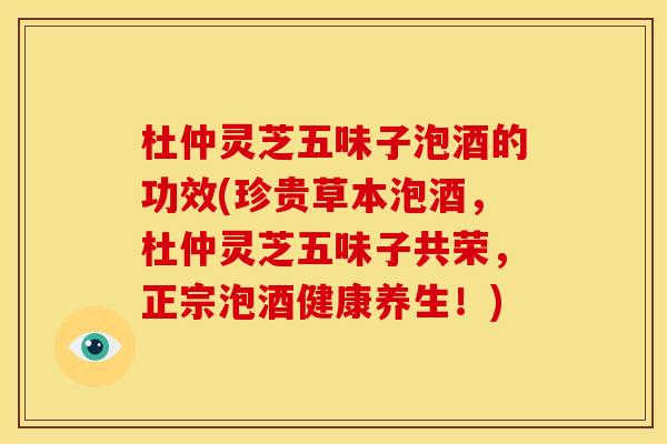 杜仲灵芝五味子泡酒的功效(珍贵草本泡酒，杜仲灵芝五味子共荣，正宗泡酒健康养生！)