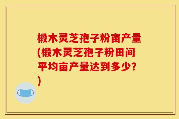 椴木灵芝孢子粉亩产量(椴木灵芝孢子粉田间平均亩产量达到多少？)