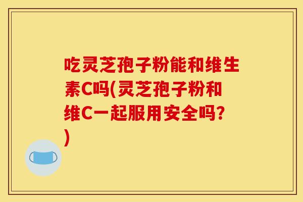 吃灵芝孢子粉能和维生素C吗(灵芝孢子粉和维C一起服用安全吗？)