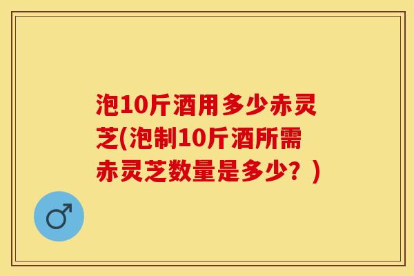 泡10斤酒用多少赤灵芝(泡制10斤酒所需赤灵芝数量是多少？)