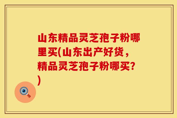 山东精品灵芝孢子粉哪里买(山东出产好货，精品灵芝孢子粉哪买？)