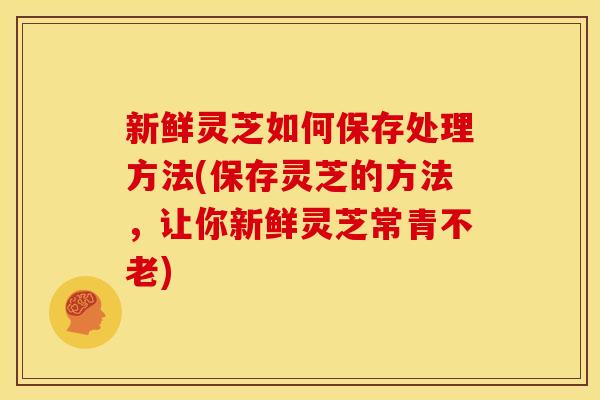 新鲜灵芝如何保存处理方法(保存灵芝的方法，让你新鲜灵芝常青不老)