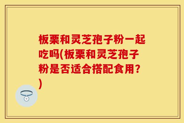 板栗和灵芝孢子粉一起吃吗(板栗和灵芝孢子粉是否适合搭配食用？)