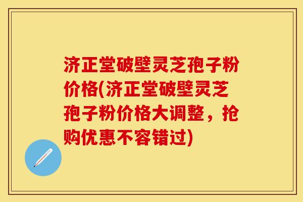济正堂破壁灵芝孢子粉价格(济正堂破壁灵芝孢子粉价格大调整，抢购优惠不容错过)