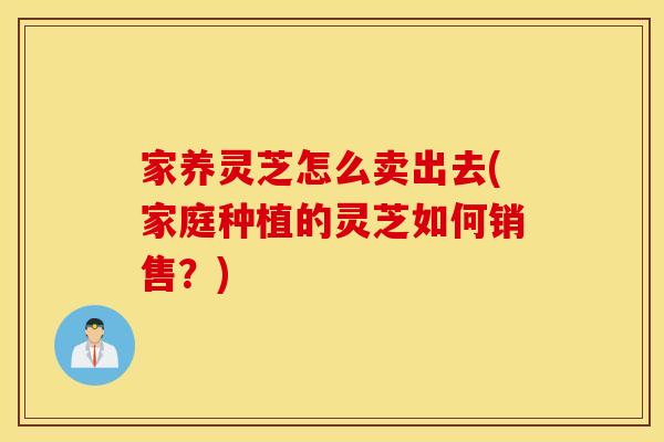 家养灵芝怎么卖出去(家庭种植的灵芝如何销售？)