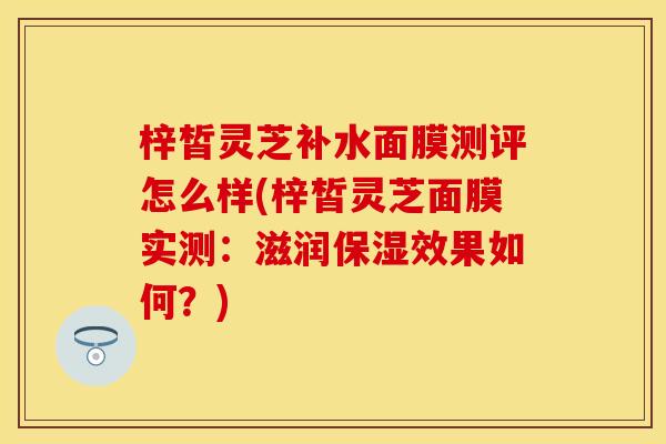 梓皙灵芝补水面膜测评怎么样(梓皙灵芝面膜实测：滋润保湿效果如何？)