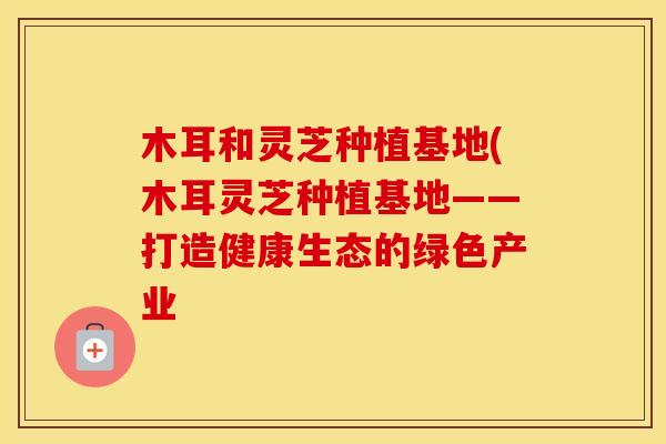 木耳和灵芝种植基地(木耳灵芝种植基地——打造健康生态的绿色产业