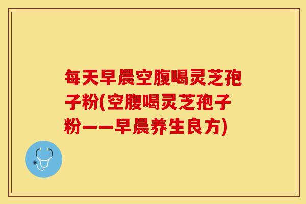 每天早晨空腹喝灵芝孢子粉(空腹喝灵芝孢子粉——早晨养生良方)