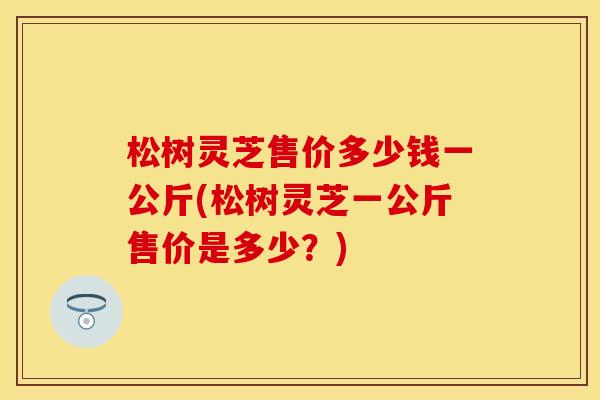 松树灵芝售价多少钱一公斤(松树灵芝一公斤售价是多少？)