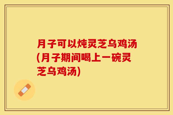 月子可以炖灵芝乌鸡汤(月子期间喝上一碗灵芝乌鸡汤)