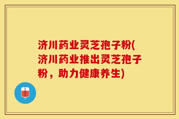 济川药业灵芝孢子粉(济川药业推出灵芝孢子粉，助力健康养生)