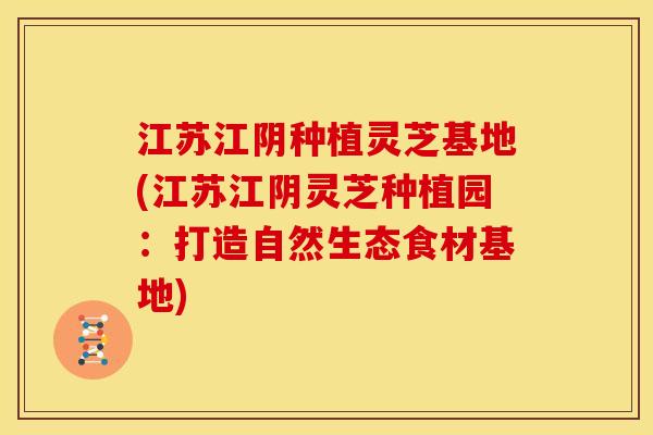 江苏江阴种植灵芝基地(江苏江阴灵芝种植园：打造自然生态食材基地)