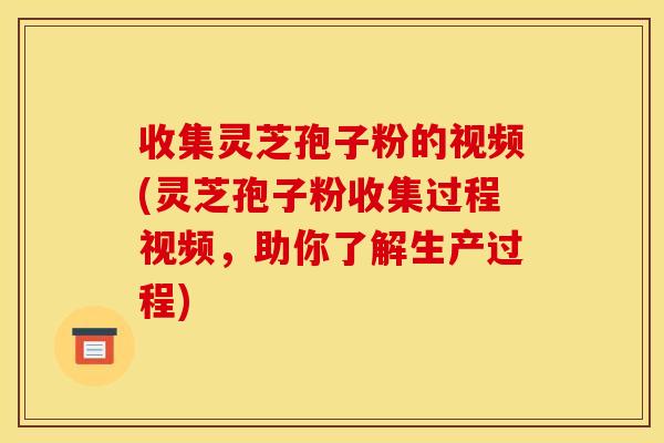 收集灵芝孢子粉的视频(灵芝孢子粉收集过程视频，助你了解生产过程)