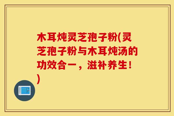 木耳炖灵芝孢子粉(灵芝孢子粉与木耳炖汤的功效合一，滋补养生！)