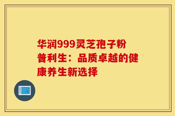 华润999灵芝孢子粉普利生：品质卓越的健康养生新选择