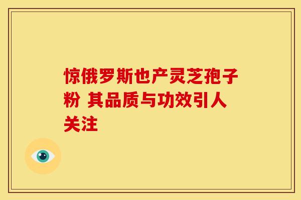 惊俄罗斯也产灵芝孢子粉 其品质与功效引人关注