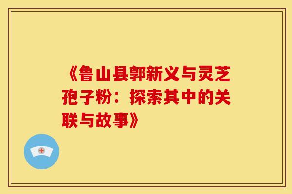《鲁山县郭新义与灵芝孢子粉:探索其中的关联与故事》 《鲁山县郭新义与灵芝孢子粉:探索其中的关联与故事》