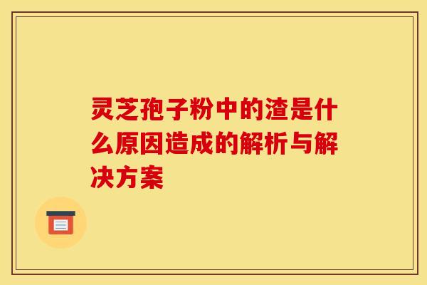 灵芝孢子粉中的渣是什么原因造成的解析与解决方案