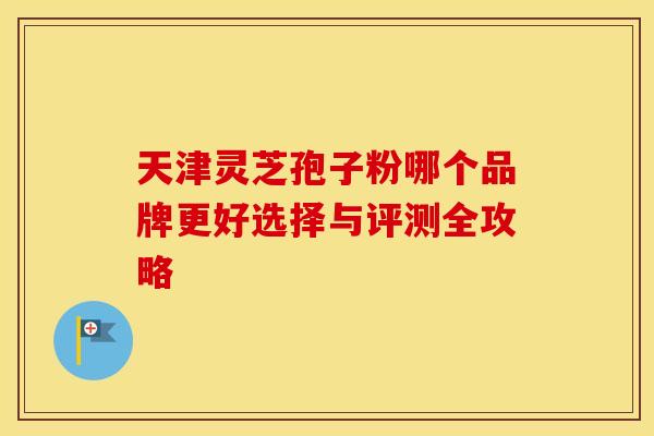 天津灵芝孢子粉哪个品牌更好选择与评测全攻略