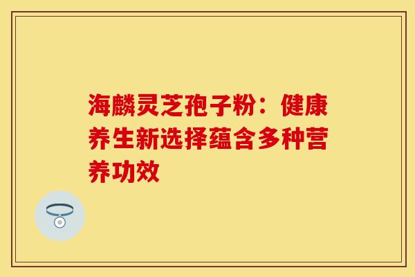 海麟灵芝孢子粉：健康养生新选择蕴含多种营养功效