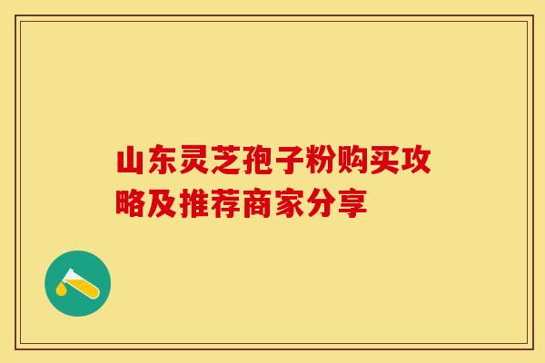 山东灵芝孢子粉购买攻略及推荐商家分享 山东灵芝孢子粉购买攻略及推荐商家分享