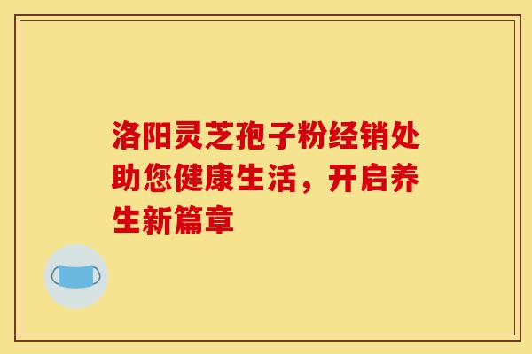 洛阳灵芝孢子粉经销处助您健康生活，开启养生新篇章