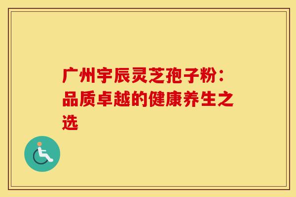 广州宇辰灵芝孢子粉：品质卓越的健康养生之选