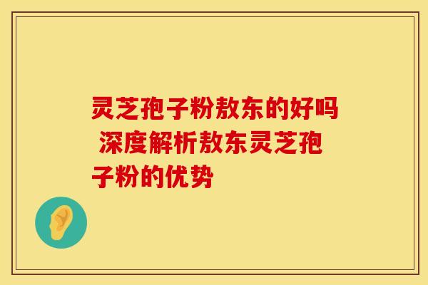 灵芝孢子粉敖东的好吗 深度解析敖东灵芝孢子粉的优势