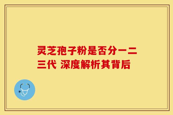 灵芝孢子粉是否分一二三代 深度解析其背后