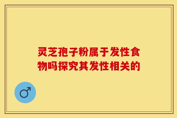 灵芝孢子粉属于发性食物吗探究其发性相关的