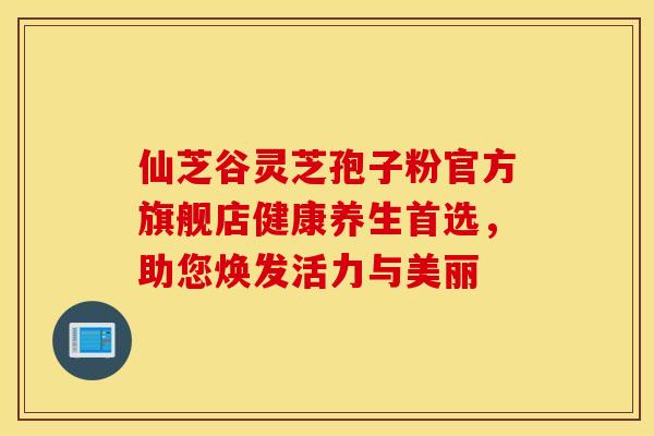 仙芝谷灵芝孢子粉官方旗舰店健康养生首选，助您焕发活力与美丽