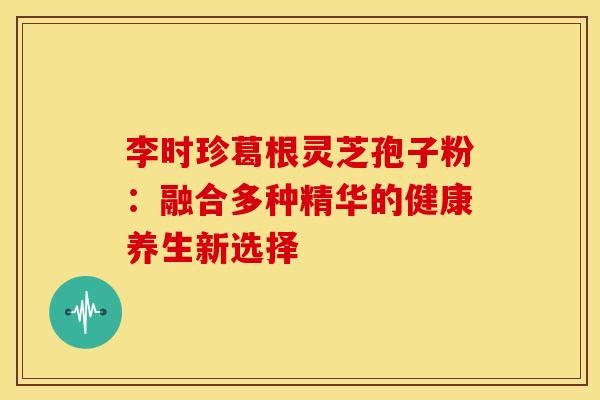 李时珍葛根灵芝孢子粉：融合多种精华的健康养生新选择