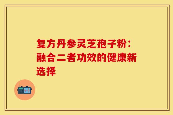 复方丹参灵芝孢子粉：融合二者功效的健康新选择