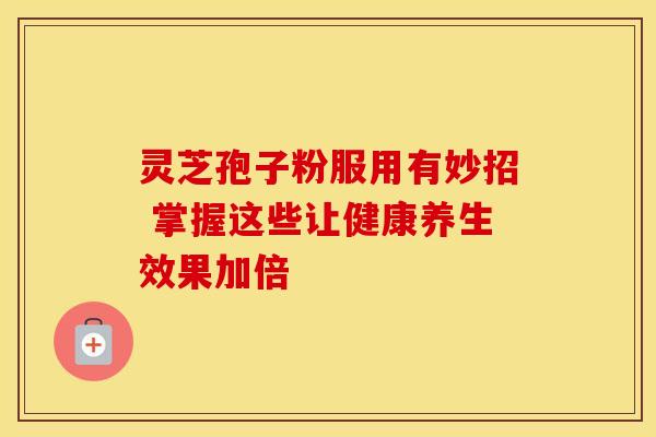 灵芝孢子粉服用有妙招 掌握这些让健康养生效果加倍