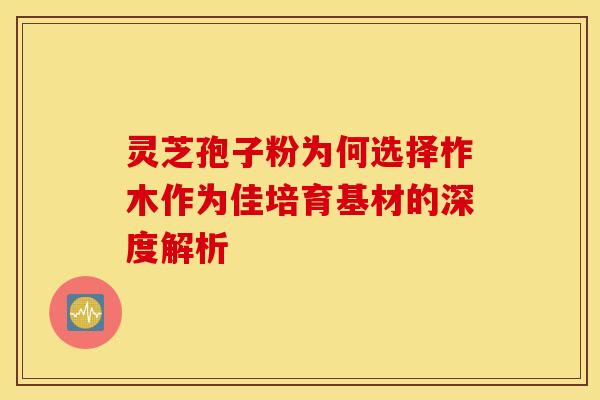 灵芝孢子粉为何选择柞木作为佳培育基材的深度解析