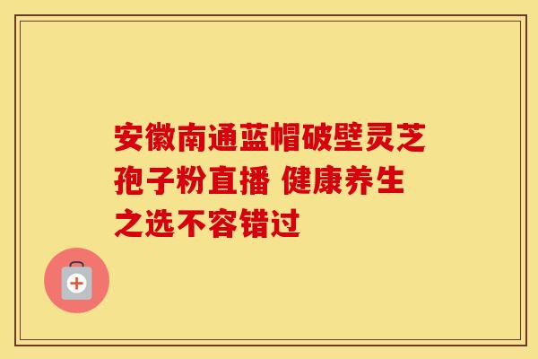 安徽南通蓝帽破壁灵芝孢子粉直播 健康养生之选不容错过