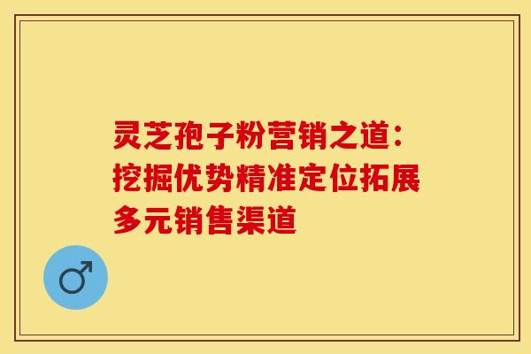 灵芝孢子粉营销之道：挖掘优势精准定位拓展多元销售渠道