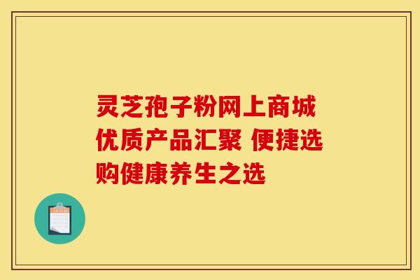 灵芝孢子粉网上商城 优质产品汇聚 便捷选购健康养生之选