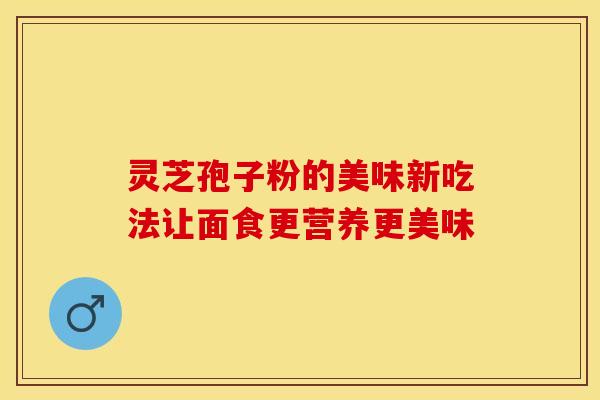 灵芝孢子粉的美味新吃法让面食更营养更美味