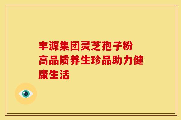 丰源集团灵芝孢子粉 高品质养生珍品助力健康生活