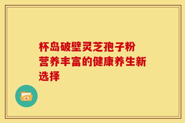 杯岛破壁灵芝孢子粉 营养丰富的健康养生新选择