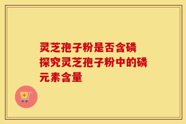 灵芝孢子粉是否含磷 探究灵芝孢子粉中的磷元素含量