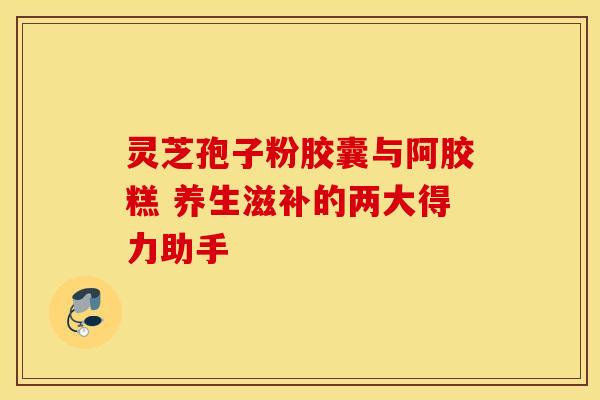 灵芝孢子粉胶囊与阿胶糕 养生滋补的两大得力助手