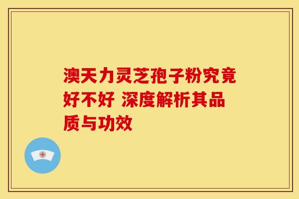 澳天力灵芝孢子粉究竟好不好 深度解析其品质与功效