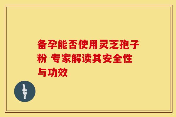备孕能否使用灵芝孢子粉 专家解读其安全性与功效