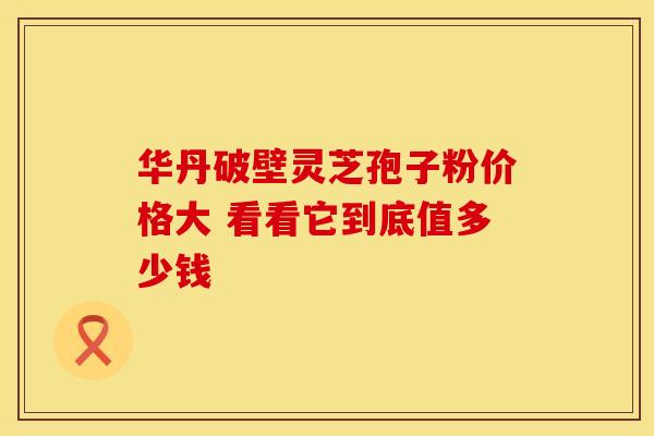 华丹破壁灵芝孢子粉价格大 看看它到底值多少钱