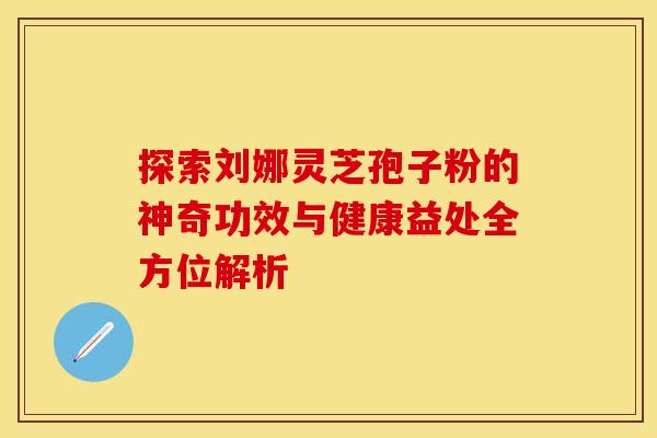 探索刘娜灵芝孢子粉的神奇功效与健康益处全方位解析