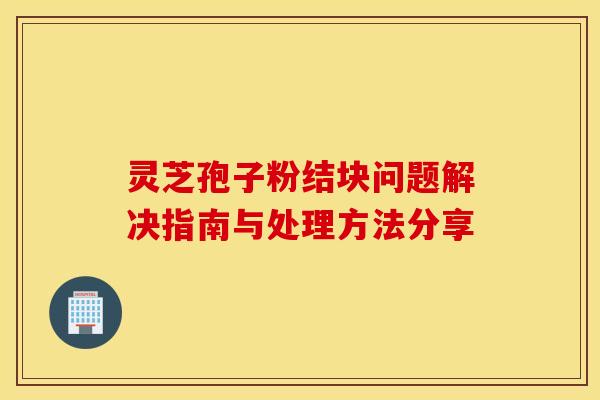 灵芝孢子粉结块问题解决指南与处理方法分享