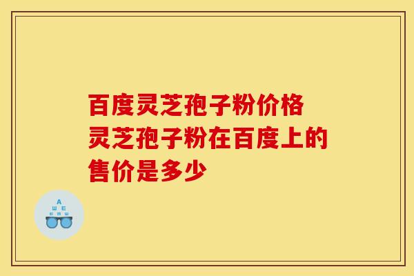 百度灵芝孢子粉价格 灵芝孢子粉在百度上的售价是多少