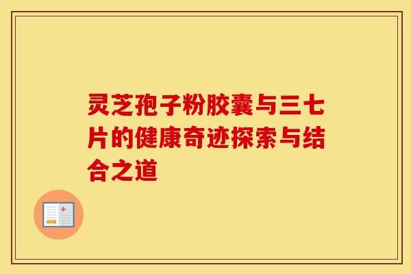 灵芝孢子粉胶囊与三七片的健康奇迹探索与结合之道